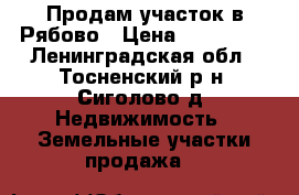 Продам участок в Рябово › Цена ­ 350 000 - Ленинградская обл., Тосненский р-н, Сиголово д. Недвижимость » Земельные участки продажа   